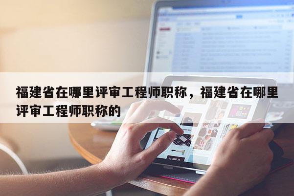 福建省在哪里評審工程師職稱，福建省在哪里評審工程師職稱的