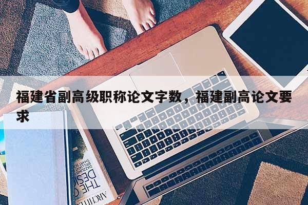福建省副高級職稱論文字數(shù)，福建副高論文要求