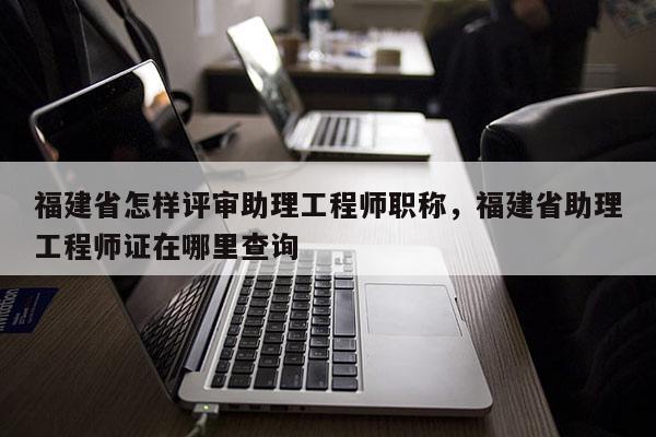福建省怎樣評(píng)審助理工程師職稱，福建省助理工程師證在哪里查詢