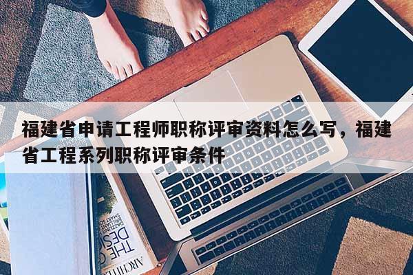 福建省申請工程師職稱評審資料怎么寫，福建省工程系列職稱評審條件