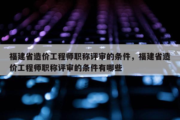 福建省造價(jià)工程師職稱評(píng)審的條件，福建省造價(jià)工程師職稱評(píng)審的條件有哪些