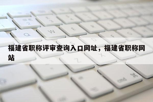 福建省職稱評審查詢?nèi)肟诰W(wǎng)址，福建省職稱網(wǎng)站