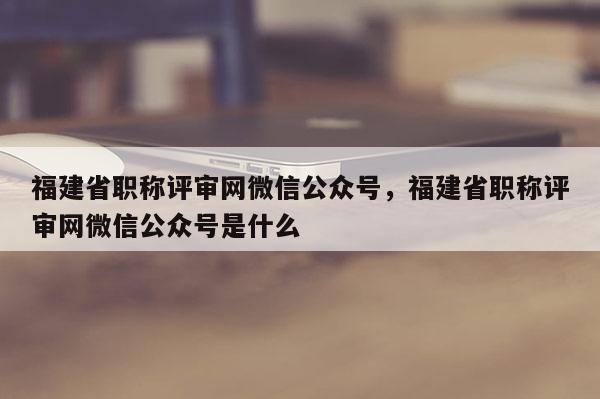 福建省職稱評審網(wǎng)微信公眾號，福建省職稱評審網(wǎng)微信公眾號是什么