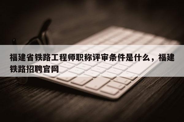 福建省鐵路工程師職稱評審條件是什么，福建鐵路招聘官網(wǎng)