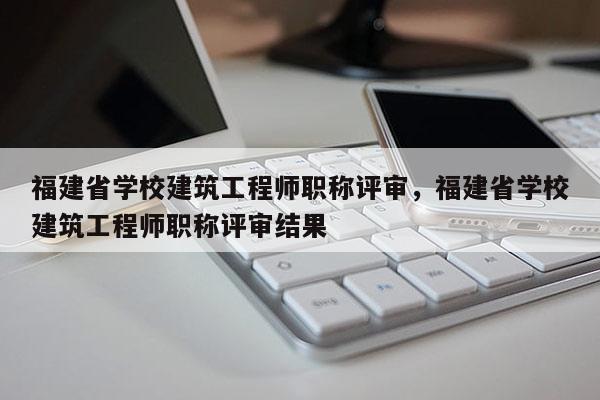 福建省學(xué)校建筑工程師職稱評審，福建省學(xué)校建筑工程師職稱評審結(jié)果