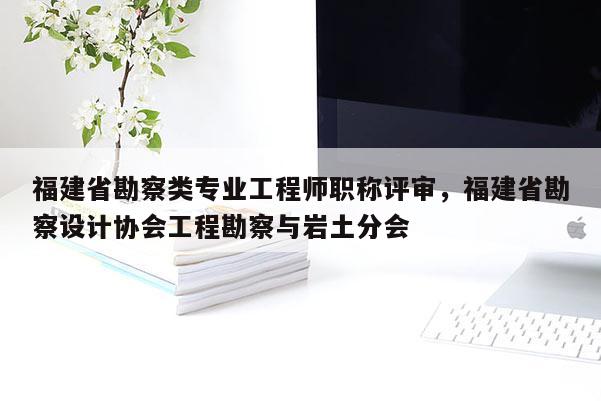 福建省勘察類專業(yè)工程師職稱評(píng)審，福建省勘察設(shè)計(jì)協(xié)會(huì)工程勘察與巖土分會(huì)