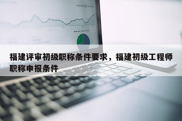 福建評(píng)審初級(jí)職稱條件要求，福建初級(jí)工程師職稱申報(bào)條件