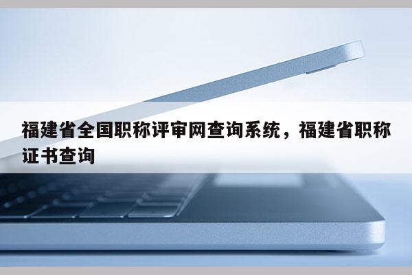 福建省全國職稱評審網(wǎng)查詢系統(tǒng)，福建省職稱證書查詢