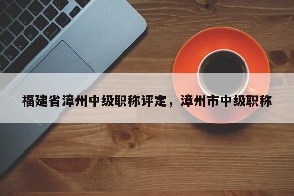 福建省漳州中級(jí)職稱評(píng)定，漳州市中級(jí)職稱