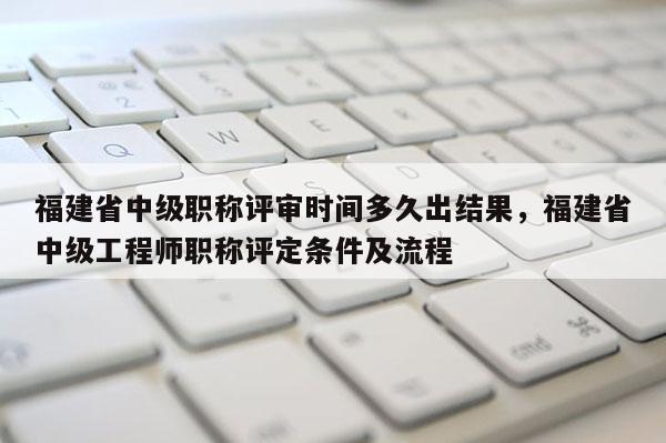 福建省中級(jí)職稱評(píng)審時(shí)間多久出結(jié)果，福建省中級(jí)工程師職稱評(píng)定條件及流程