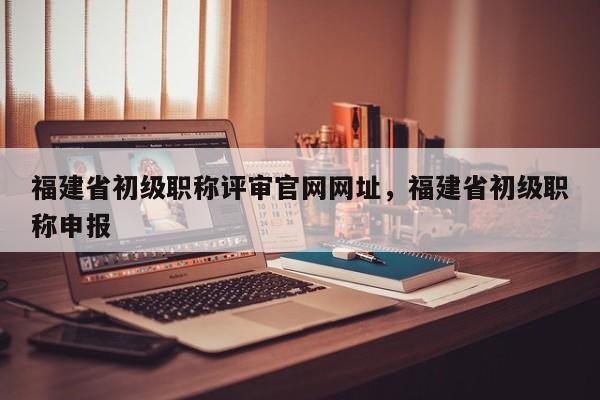 福建省初級職稱評審官網(wǎng)網(wǎng)址，福建省初級職稱申報