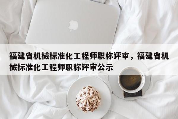 福建省機械標準化工程師職稱評審，福建省機械標準化工程師職稱評審公示