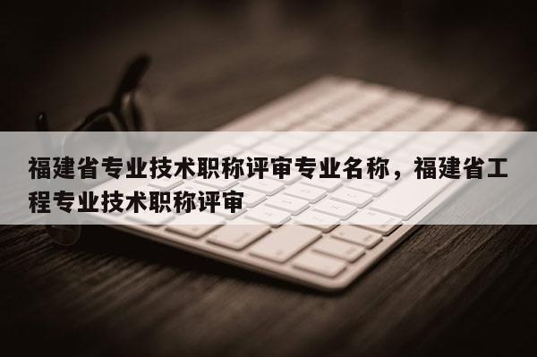 福建省專業(yè)技術(shù)職稱評審專業(yè)名稱，福建省工程專業(yè)技術(shù)職稱評審