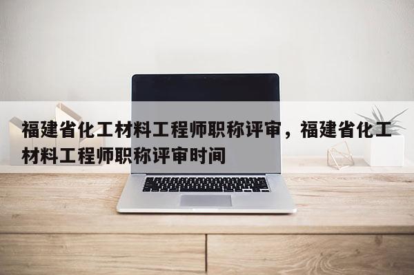 福建省化工材料工程師職稱評(píng)審，福建省化工材料工程師職稱評(píng)審時(shí)間