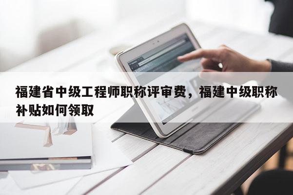 福建省中級(jí)工程師職稱評(píng)審費(fèi)，福建中級(jí)職稱補(bǔ)貼如何領(lǐng)取
