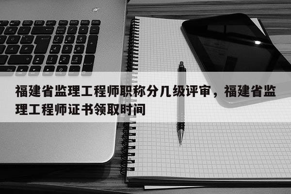 福建省監(jiān)理工程師職稱分幾級(jí)評(píng)審，福建省監(jiān)理工程師證書領(lǐng)取時(shí)間