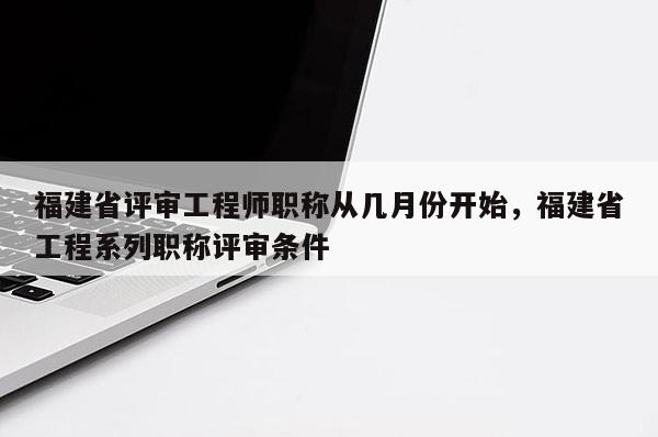 福建省評審工程師職稱從幾月份開始，福建省工程系列職稱評審條件