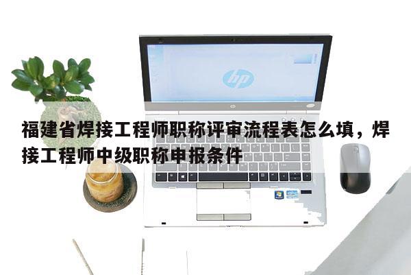 福建省焊接工程師職稱評審流程表怎么填，焊接工程師中級職稱申報條件