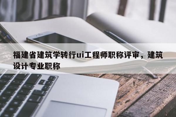 福建省建筑學轉(zhuǎn)行ui工程師職稱評審，建筑設計專業(yè)職稱
