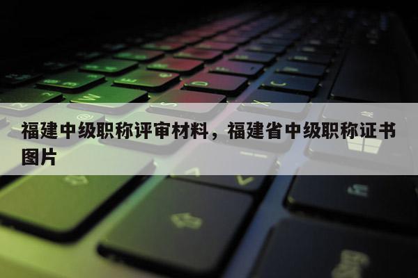 福建中級(jí)職稱評(píng)審材料，福建省中級(jí)職稱證書圖片
