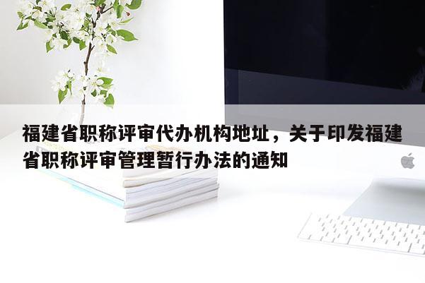 福建省職稱評(píng)審代辦機(jī)構(gòu)地址，關(guān)于印發(fā)福建省職稱評(píng)審管理暫行辦法的通知