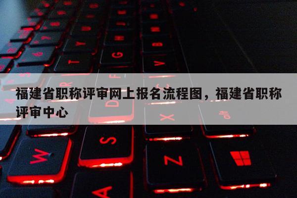 福建省職稱評審網(wǎng)上報名流程圖，福建省職稱評審中心