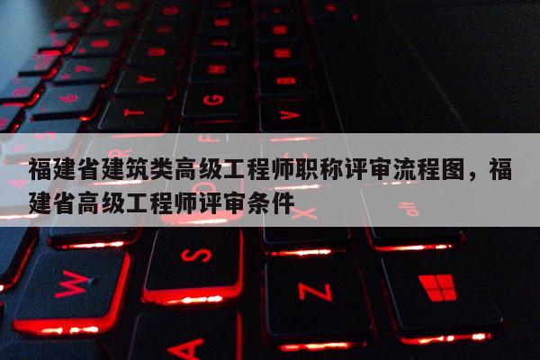 福建省建筑類高級工程師職稱評審流程圖，福建省高級工程師評審條件