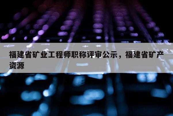 福建省礦業(yè)工程師職稱評(píng)審公示，福建省礦產(chǎn)資源
