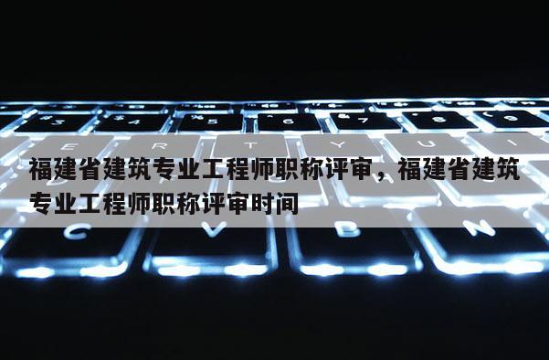 福建省建筑專業(yè)工程師職稱評(píng)審，福建省建筑專業(yè)工程師職稱評(píng)審時(shí)間