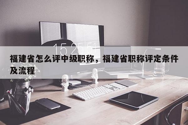福建省怎么評(píng)中級(jí)職稱(chēng)，福建省職稱(chēng)評(píng)定條件及流程