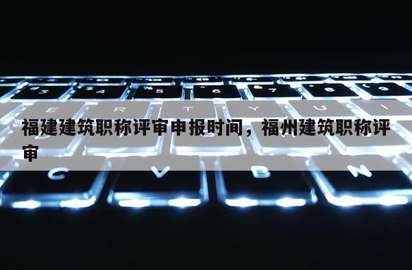福建建筑職稱評審申報時間，福州建筑職稱評審