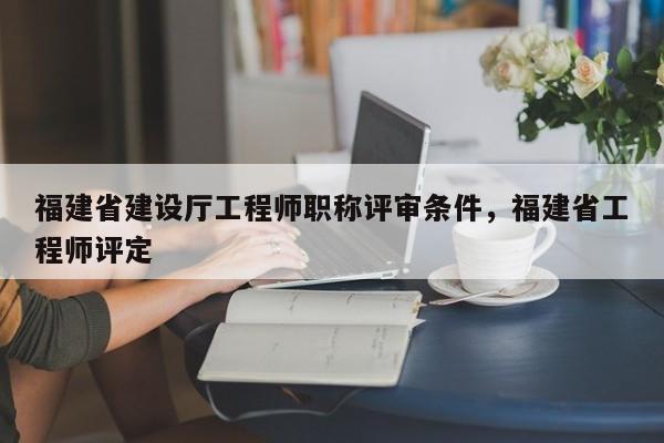 福建省建設(shè)廳工程師職稱評審條件，福建省工程師評定
