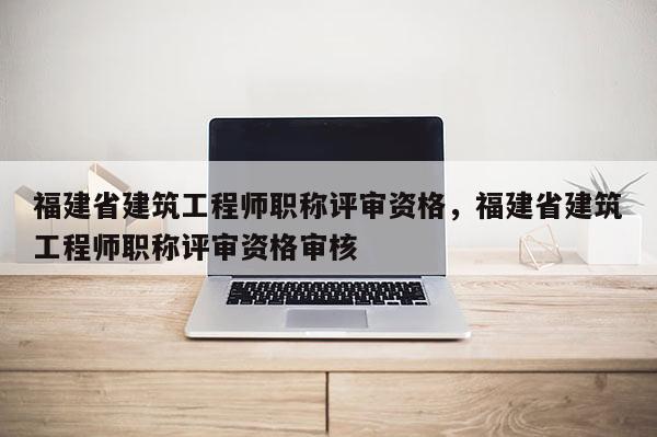 福建省建筑工程師職稱評(píng)審資格，福建省建筑工程師職稱評(píng)審資格審核