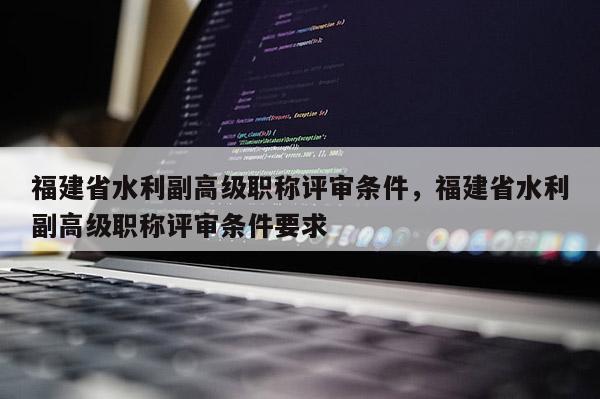 福建省水利副高級(jí)職稱評(píng)審條件，福建省水利副高級(jí)職稱評(píng)審條件要求