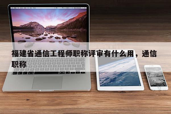 福建省通信工程師職稱評審有什么用，通信 職稱