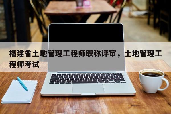 福建省土地管理工程師職稱評審，土地管理工程師考試