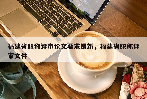 福建省職稱評審論文要求最新，福建省職稱評審文件