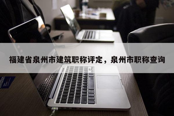 福建省泉州市建筑職稱評定，泉州市職稱查詢