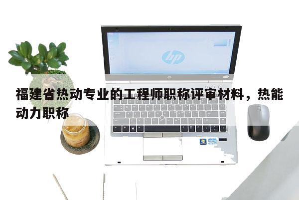 福建省熱動專業(yè)的工程師職稱評審材料，熱能動力職稱