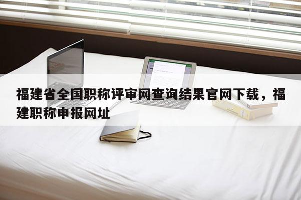 福建省全國職稱評審網(wǎng)查詢結(jié)果官網(wǎng)下載，福建職稱申報網(wǎng)址