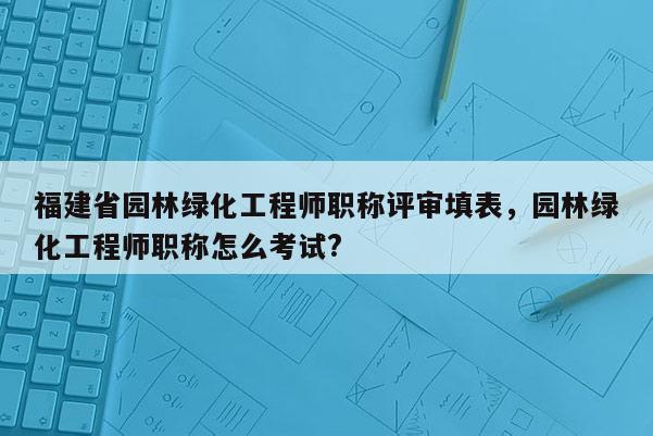 福建省園林綠化工程師職稱評審填表，園林綠化工程師職稱怎么考試?