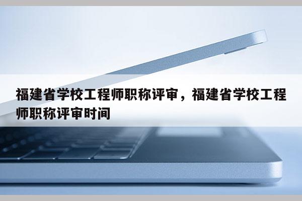 福建省學(xué)校工程師職稱評審，福建省學(xué)校工程師職稱評審時間