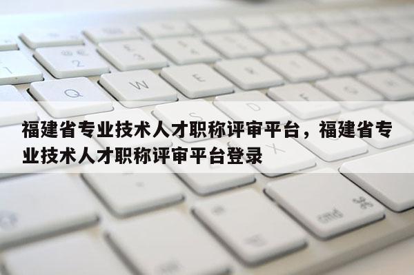 福建省專業(yè)技術(shù)人才職稱評審平臺，福建省專業(yè)技術(shù)人才職稱評審平臺登錄