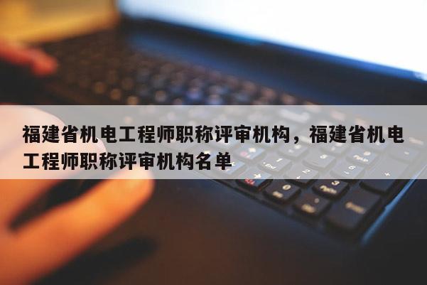 福建省機電工程師職稱評審機構(gòu)，福建省機電工程師職稱評審機構(gòu)名單