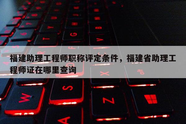 福建助理工程師職稱評(píng)定條件，福建省助理工程師證在哪里查詢