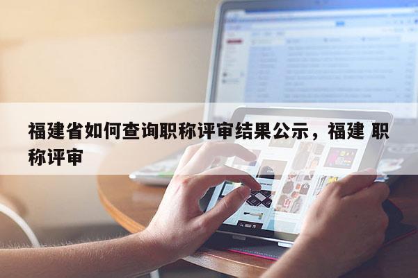 福建省如何查詢職稱評(píng)審結(jié)果公示，福建 職稱評(píng)審