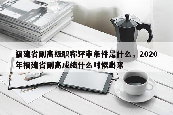 福建省副高級職稱評審條件是什么，2020年福建省副高成績什么時候出來
