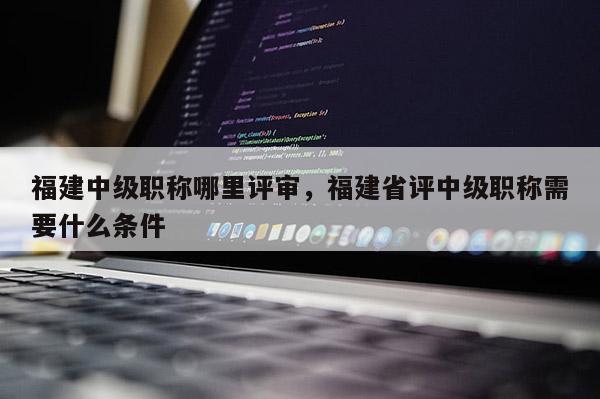 福建中級職稱哪里評審，福建省評中級職稱需要什么條件