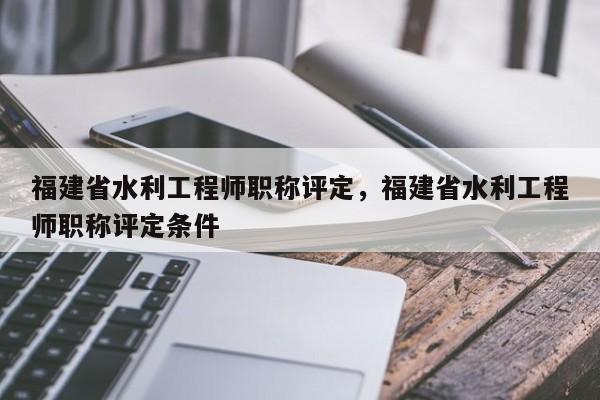 福建省水利工程師職稱評定，福建省水利工程師職稱評定條件