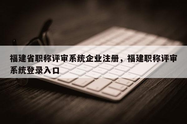 福建省職稱評審系統(tǒng)企業(yè)注冊，福建職稱評審系統(tǒng)登錄入口